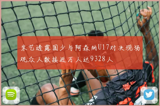 朱艺透露国少与阿森纳U17对决现场观众人数接近万人达9328人