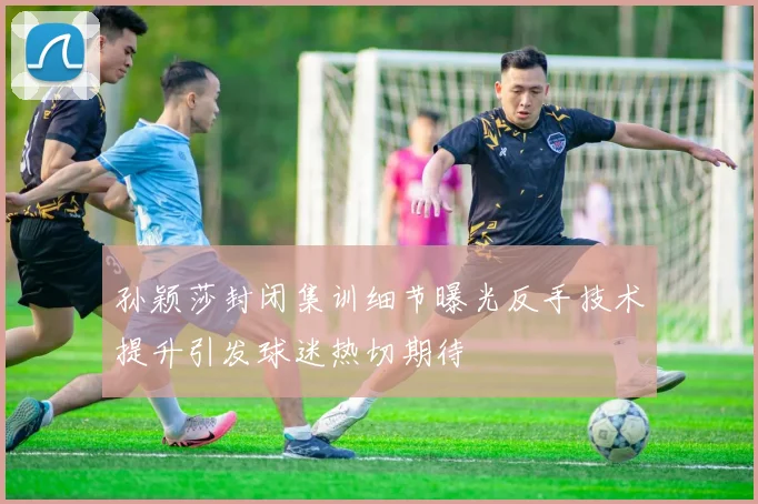 孙颖莎封闭集训细节曝光反手技术提升引发球迷热切期待