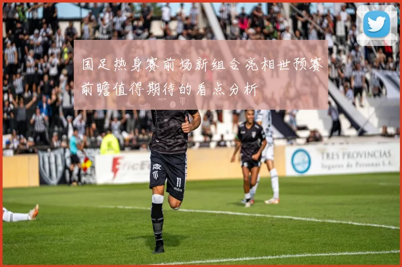 国足热身赛前场新组合亮相世预赛前瞻值得期待的看点分析