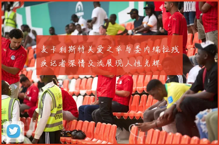 麦卡利斯特关爱之举与委内瑞拉残疾记者深情交流展现人性光辉