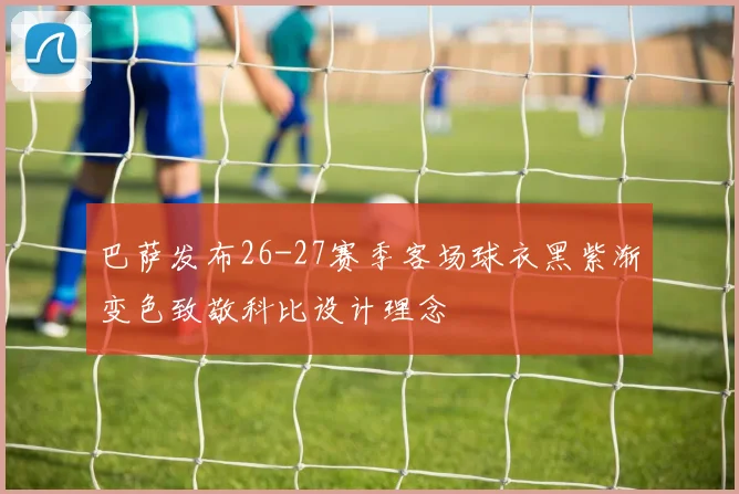 巴萨发布26-27赛季客场球衣黑紫渐变色致敬科比设计理念