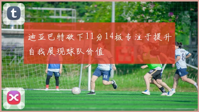 迪亚巴特砍下11分14板专注于提升自我展现球队价值