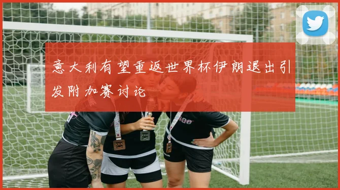 意大利有望重返世界杯伊朗退出引发附加赛讨论
