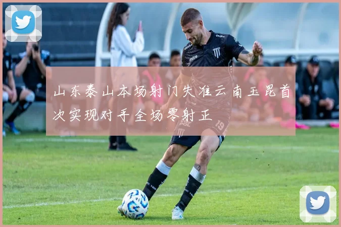 山东泰山本场射门失准云南玉昆首次实现对手全场零射正