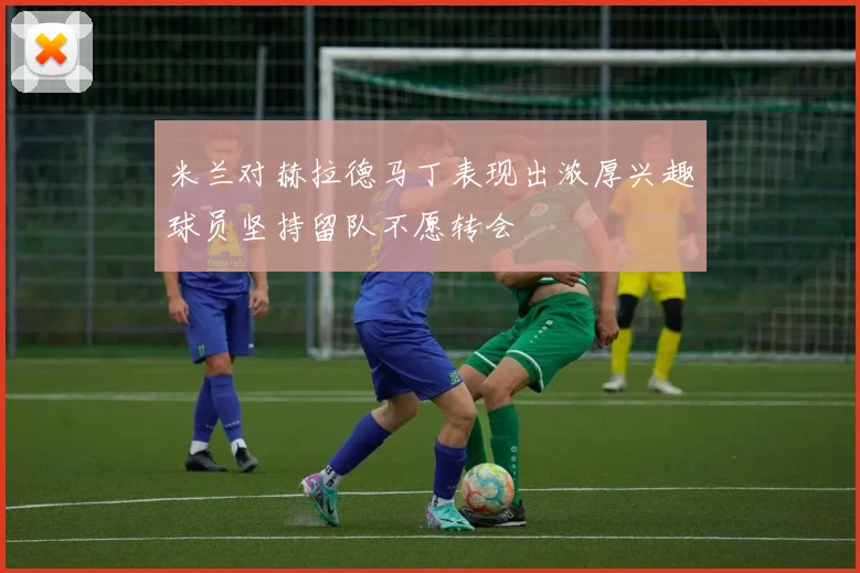 米兰对赫拉德马丁表现出浓厚兴趣球员坚持留队不愿转会