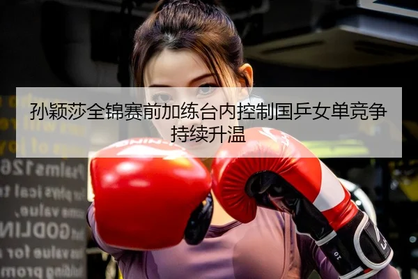 孙颖莎全锦赛前加练台内控制国乒女单竞争持续升温