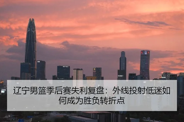 辽宁男篮季后赛失利复盘：外线投射低迷如何成为胜负转折点